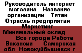 Руководитель интернет-магазина › Название организации ­ Титан › Отрасль предприятия ­ Маркетинг › Минимальный оклад ­ 26 000 - Все города Работа » Вакансии   . Самарская обл.,Новокуйбышевск г.